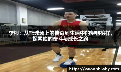 李根：从篮球场上的传奇到生活中的坚韧榜样，探索他的奋斗与成长之路